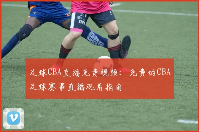 足球CBA直播免费视频:免费的CBA足球赛事直播观看指南