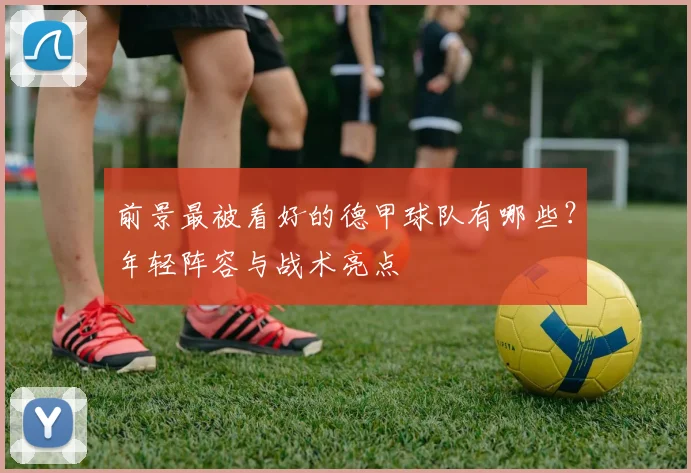 前景最被看好的德甲球队有哪些？年轻阵容与战术亮点