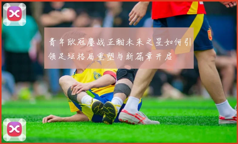 青年欧冠鏖战正酣未来之星如何引领足坛格局重塑与新篇章开启