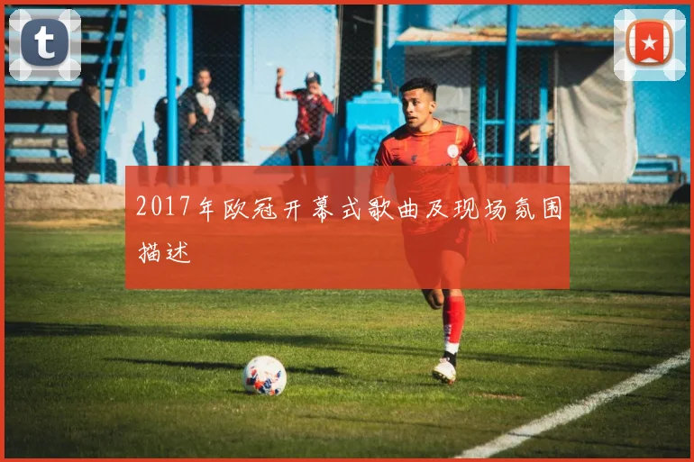 2017年欧冠开幕式歌曲及现场氛围描述