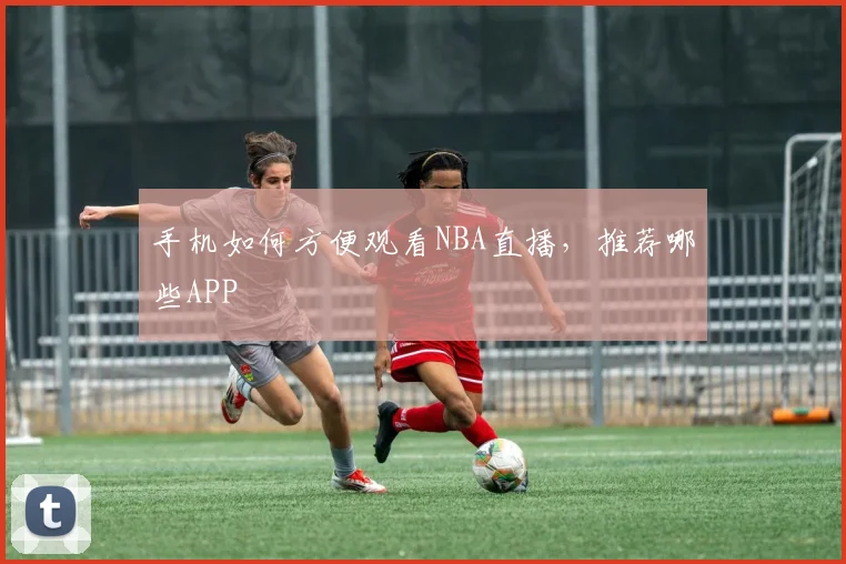 手机如何方便观看NBA直播，推荐哪些APP