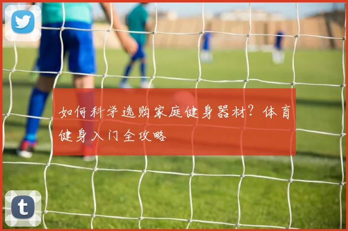 如何科学选购家庭健身器材？体育健身入门全攻略