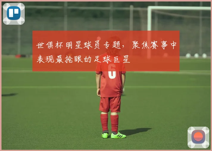 世俱杯明星球员专题，聚焦赛事中表现最抢眼的足球巨星