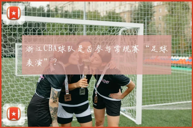 浙江CBA球队是否参与常规赛“足球表演”？