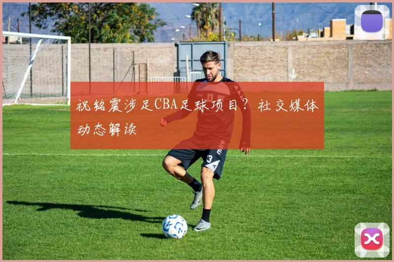 祝铭震涉足CBA足球项目？社交媒体动态解读